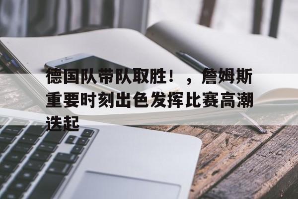 关于德国队带队取胜！，詹姆斯重要时刻出色发挥比赛高潮迭起的信息-AYX爱游戏中国