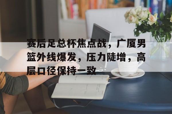关于赛后足总杯焦点战，广厦男篮外线爆发，压力陡增，高层口径保持一致的信息-爱游戏全站