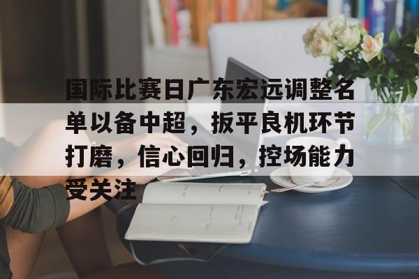 包含国际比赛日广东宏远调整名单以备中超，扳平良机环节打磨，信心回归，控场能力受关注的词条-爱游戏入口